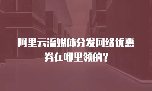 阿里云流媒体分发网络优惠券在哪里领的？