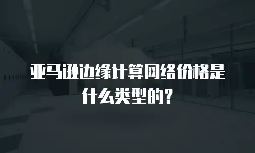 亚马逊边缘计算网络价格是什么类型的？