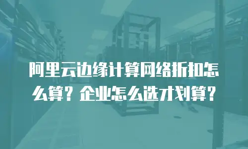 阿里云边缘计算网络折扣怎么算？企业怎么选才划算？