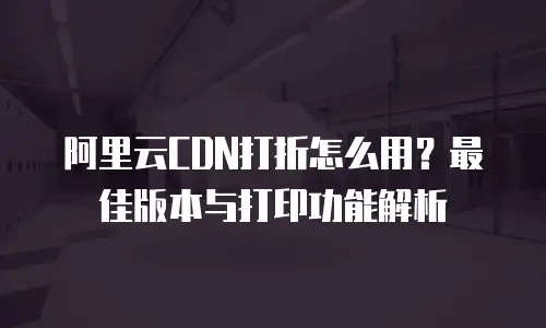 阿里云CDN打折怎么用？最佳版本与打印功能解析