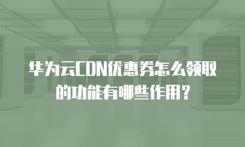 华为云CDN优惠券怎么领取的功能有哪些作用？
