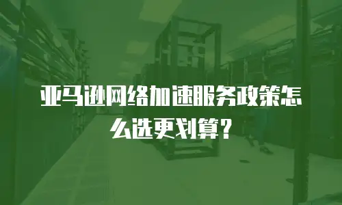 亚马逊网络加速服务政策怎么选更划算？