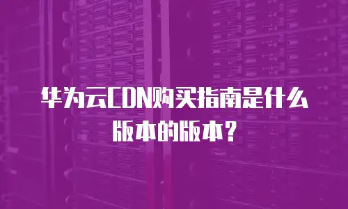 华为云CDN购买指南是什么版本的版本？