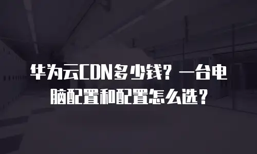 华为云CDN多少钱？一台电脑配置和配置怎么选？