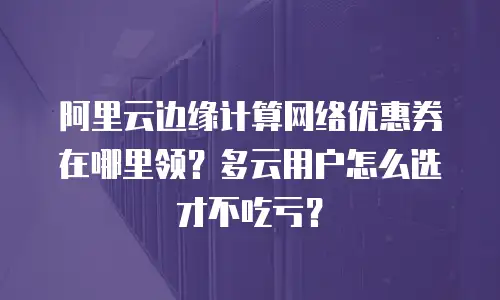 阿里云边缘计算网络优惠券在哪里领？多云用户怎么选才不吃亏？