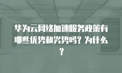 华为云网络加速服务政策有哪些优势和劣势吗？为什么？