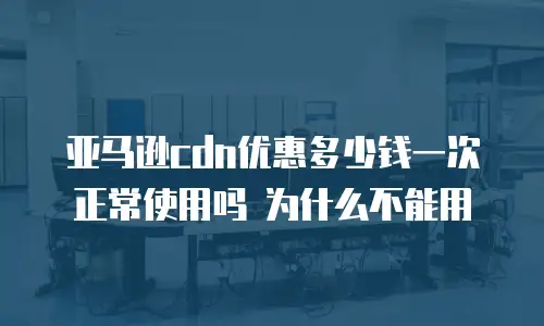 亚马逊cdn优惠多少钱一次 正常使用吗 为什么不能用