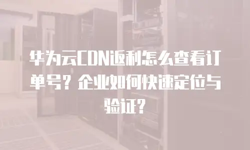 华为云CDN返利怎么查看订单号？企业如何快速定位与验证？