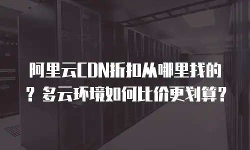 阿里云CDN折扣从哪里找的？多云环境如何比价更划算？