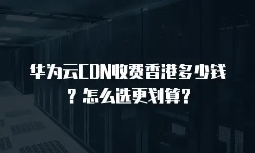 华为云CDN收费香港多少钱？怎么选更划算？