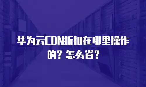 华为云CDN折扣在哪里操作的？怎么省？