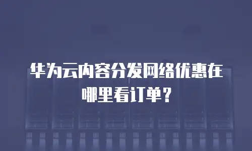 华为云内容分发网络优惠在哪里看订单？