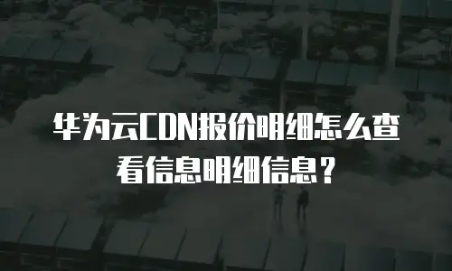 华为云CDN报价明细怎么查看信息明细信息？