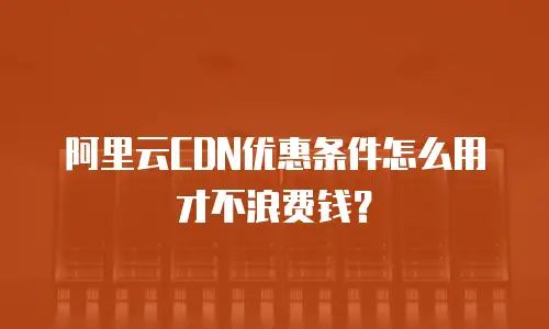 阿里云CDN优惠条件怎么用才不浪费钱？