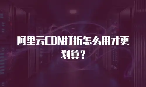 阿里云CDN打折怎么用才更划算？