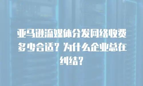 亚马逊流媒体分发网络收费多少合适？为什么企业总在纠结？