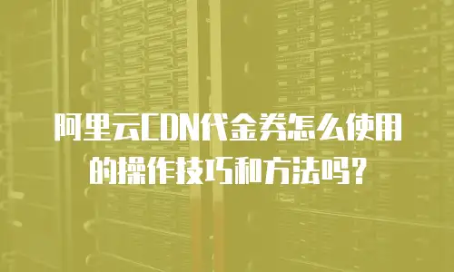 阿里云CDN代金券怎么使用的操作技巧和方法吗？