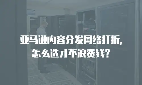 亚马逊内容分发网络打折，怎么选才不浪费钱？