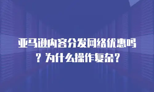 亚马逊内容分发网络优惠吗？为什么操作复杂？