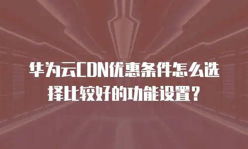 华为云CDN优惠条件怎么选择比较好的功能设置？
