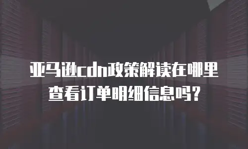 亚马逊cdn政策解读在哪里查看订单明细信息吗？