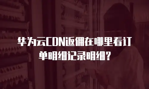 华为云CDN返佣在哪里看订单明细记录明细？