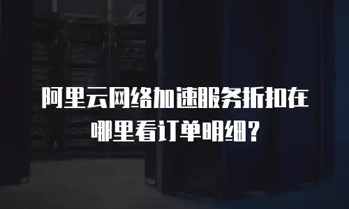 阿里云网络加速服务折扣在哪里看订单明细？