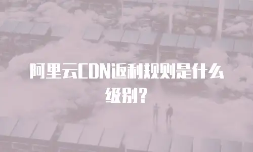 阿里云CDN返利规则是什么级别？