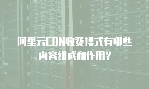 阿里云CDN收费模式有哪些内容组成和作用？