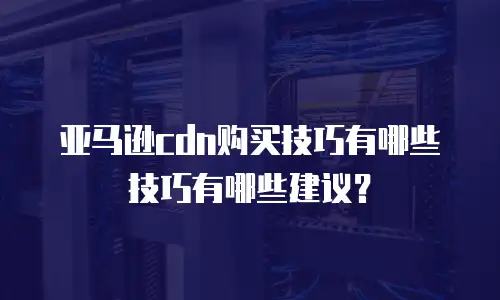 亚马逊cdn购买技巧有哪些技巧有哪些建议？