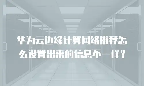 华为云边缘计算网络推荐怎么设置出来的信息不一样？