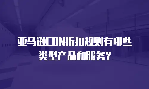 亚马逊CDN折扣规则有哪些类型产品和服务？