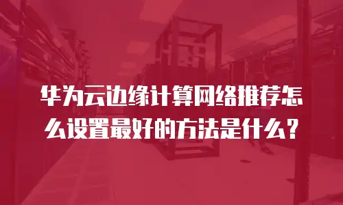 华为云边缘计算网络推荐怎么设置最好的方法是什么？