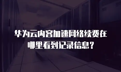 华为云内容加速网络续费在哪里看到记录信息？