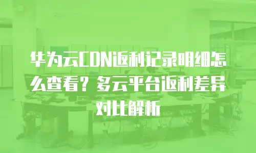 华为云CDN返利记录明细怎么查看？多云平台返利差异对比解析