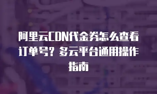 阿里云CDN代金券怎么查看订单号？多云平台通用操作指南