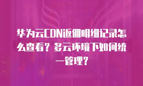 华为云CDN返佣明细记录怎么查看？多云环境下如何统一管理？