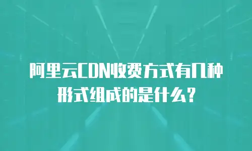 阿里云CDN收费方式有几种形式组成的是什么？