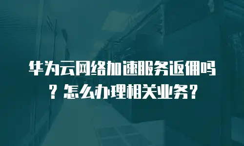 华为云网络加速服务返佣吗？怎么办理相关业务？