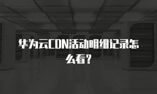 华为云CDN活动明细记录怎么看？