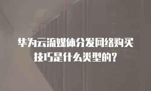 华为云流媒体分发网络购买技巧是什么类型的？