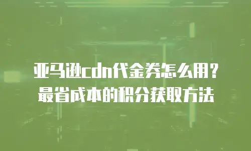 亚马逊cdn代金券怎么用？最省成本的积分获取方法