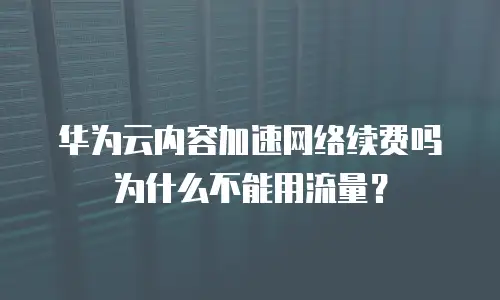 华为云内容加速网络续费吗为什么不能用流量？