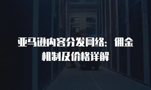 亚马逊内容分发网络：佣金机制及价格详解
