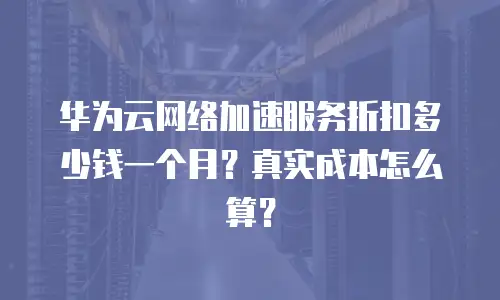 华为云网络加速服务折扣多少钱一个月？真实成本怎么算？