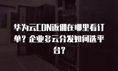 华为云CDN返佣在哪里看订单？企业多云分发如何选平台？