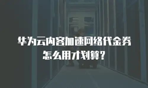华为云内容加速网络代金券怎么用才划算？