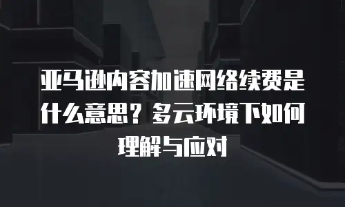 亚马逊内容加速网络续费是什么意思？多云环境下如何理解与应对
