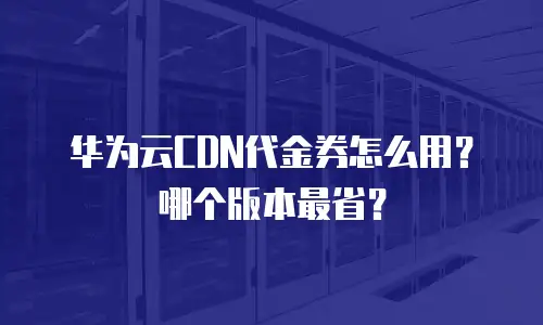 华为云CDN代金券怎么用？哪个版本最省？
