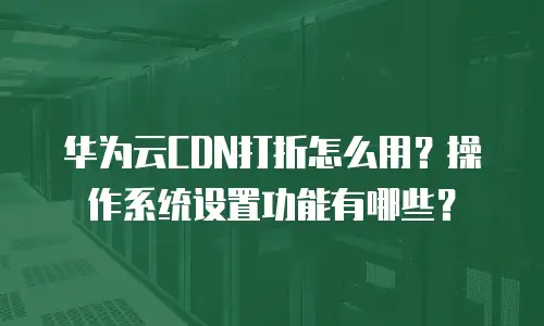 华为云CDN打折怎么用？操作系统设置功能有哪些？